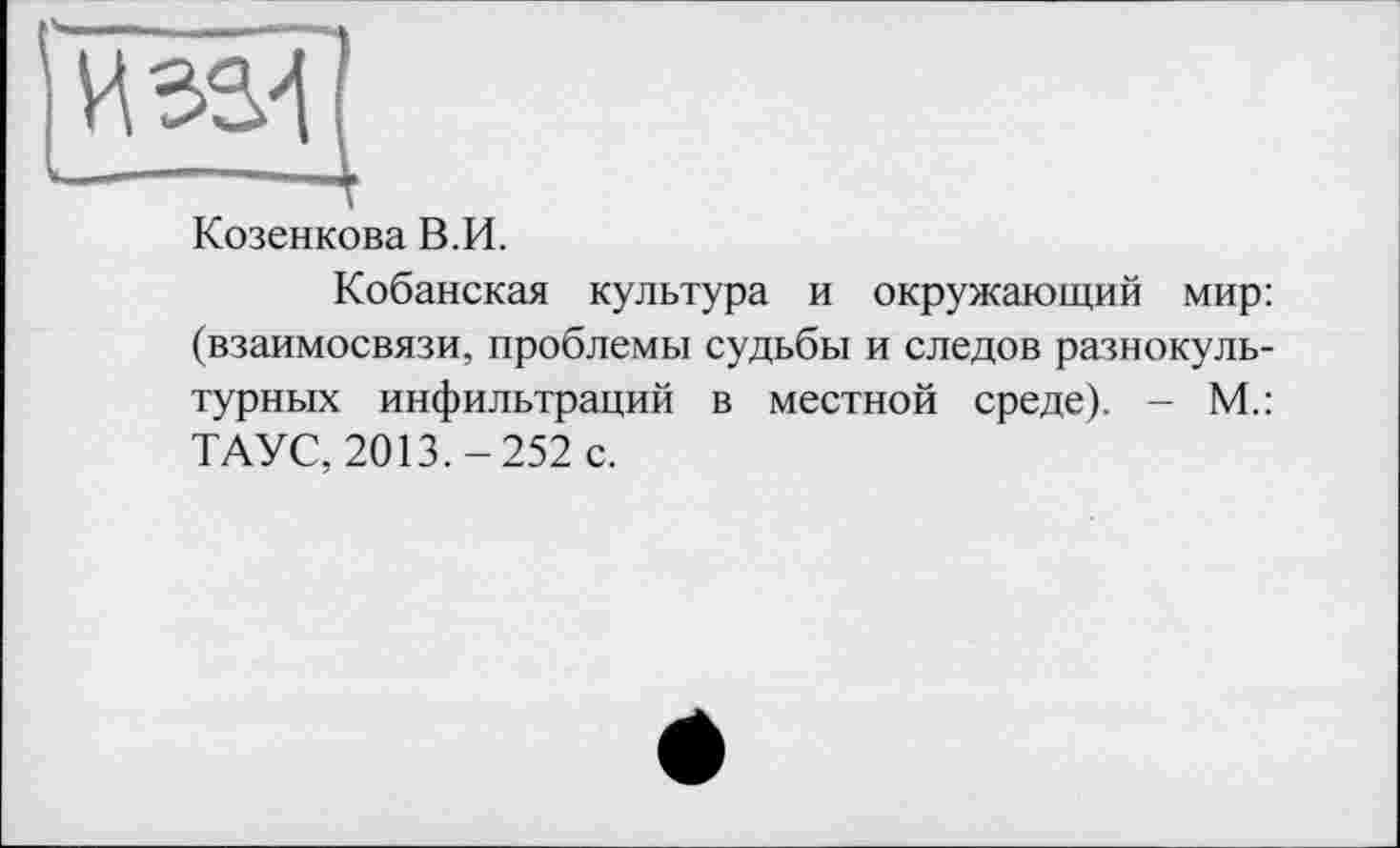 ﻿Козенкова В.И.
Кобанская культура и окружающий мир: (взаимосвязи, проблемы судьбы и следов разнокультурных инфильтраций в местной среде). - М.: ТАУС, 2013.-252 с.